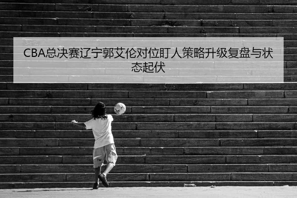 CBA总决赛辽宁郭艾伦对位盯人策略升级复盘与状态起伏