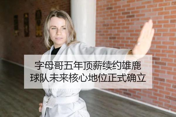 字母哥五年顶薪续约雄鹿 球队未来核心地位正式确立